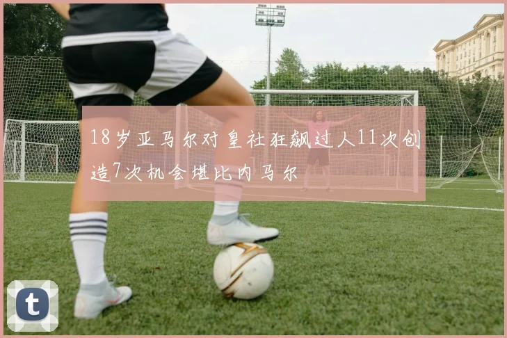 18岁亚马尔对皇社狂飙过人11次创造7次机会堪比内马尔