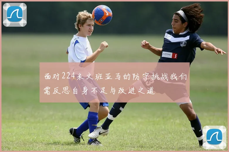 面对224米文班亚马的防守挑战我们需反思自身不足与改进之道