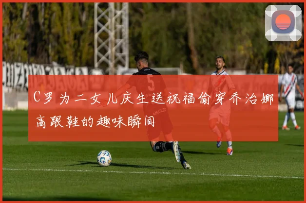 C罗为二女儿庆生送祝福偷穿乔治娜高跟鞋的趣味瞬间