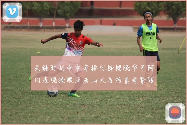 关键时刻命中率排行榜揭晓华子阿门表现抢眼亚历山大与约基奇紧随其后