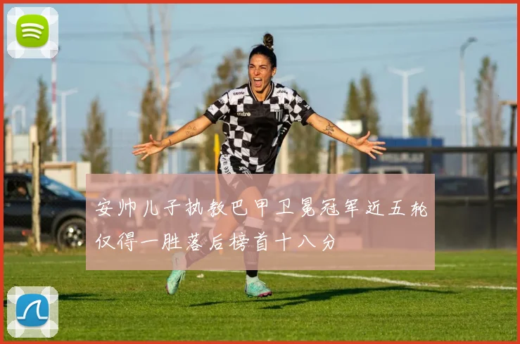 安帅儿子执教巴甲卫冕冠军近五轮仅得一胜落后榜首十八分