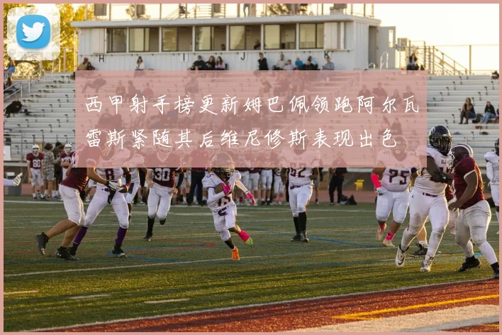 西甲射手榜更新姆巴佩领跑阿尔瓦雷斯紧随其后维尼修斯表现出色
