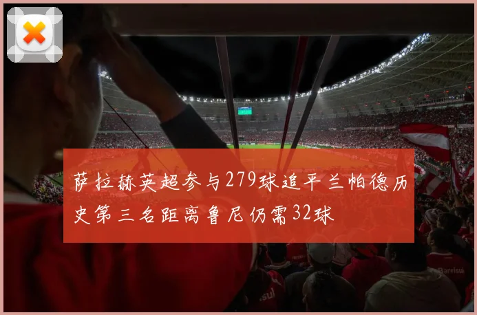 萨拉赫英超参与279球追平兰帕德历史第三名距离鲁尼仍需32球