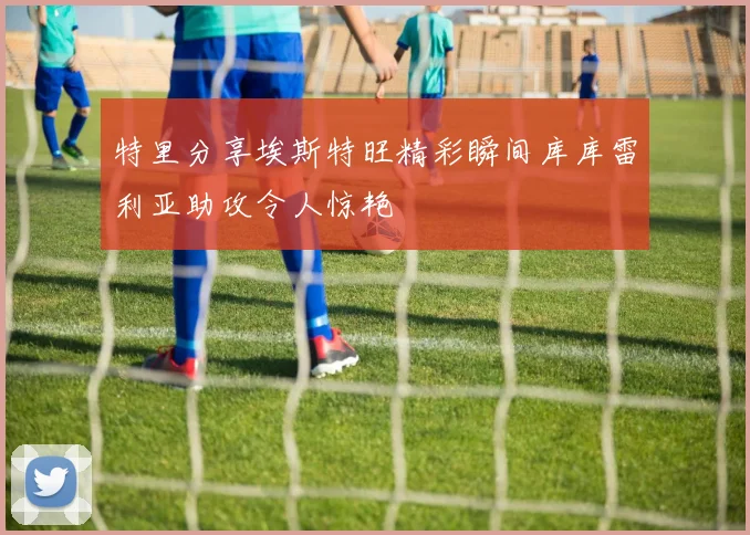 特里分享埃斯特旺精彩瞬间库库雷利亚助攻令人惊艳