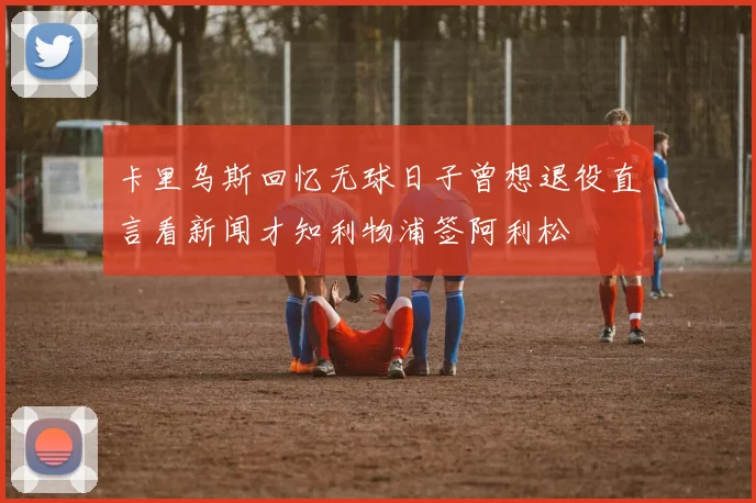 卡里乌斯回忆无球日子曾想退役直言看新闻才知利物浦签阿利松