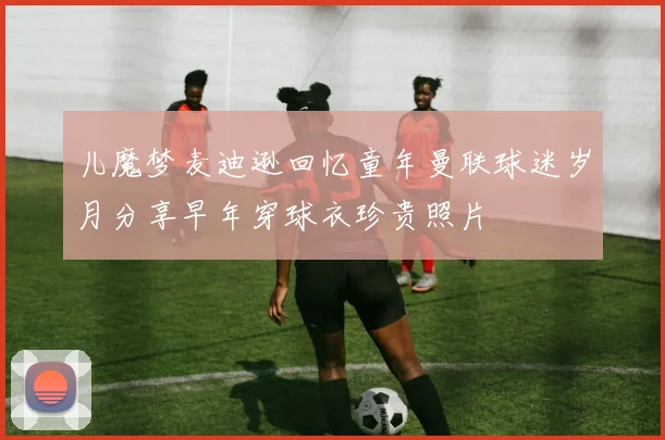 儿魔梦麦迪逊回忆童年曼联球迷岁月分享早年穿球衣珍贵照片