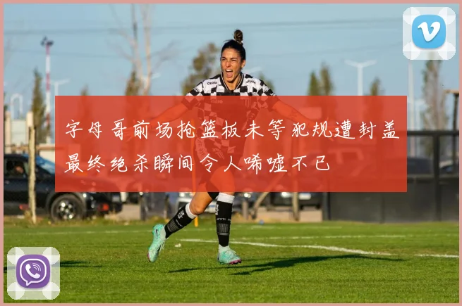 字母哥前场抢篮板未等犯规遭封盖最终绝杀瞬间令人唏嘘不已