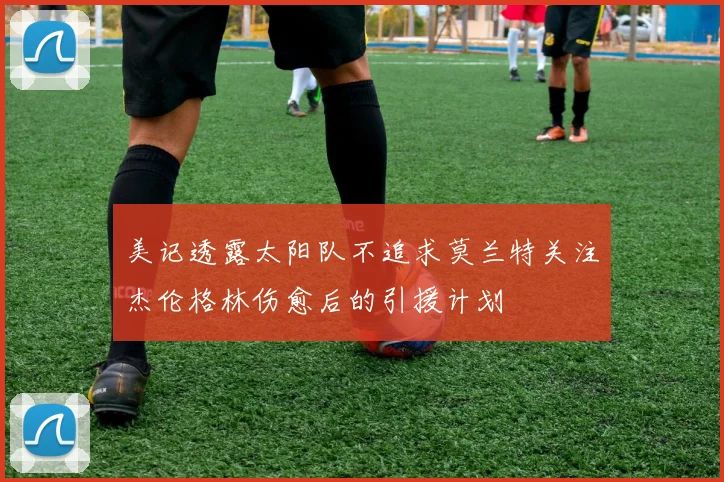 美记透露太阳队不追求莫兰特关注杰伦格林伤愈后的引援计划