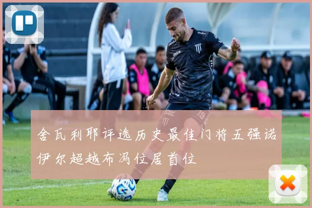舍瓦利耶评选历史最佳门将五强诺伊尔超越布冯位居首位