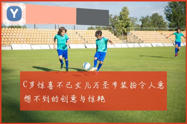 C罗惊喜不已女儿万圣节装扮令人意想不到的创意与惊艳