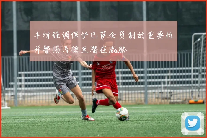 丰特强调保护巴萨会员制的重要性并警惕马德里潜在威胁