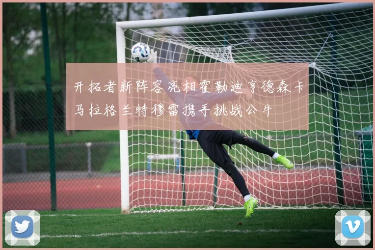 开拓者新阵容亮相霍勒迪亨德森卡马拉格兰特穆雷携手挑战公牛