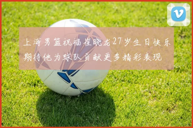 上海男篮祝福崔晓龙27岁生日快乐期待他为球队贡献更多精彩表现