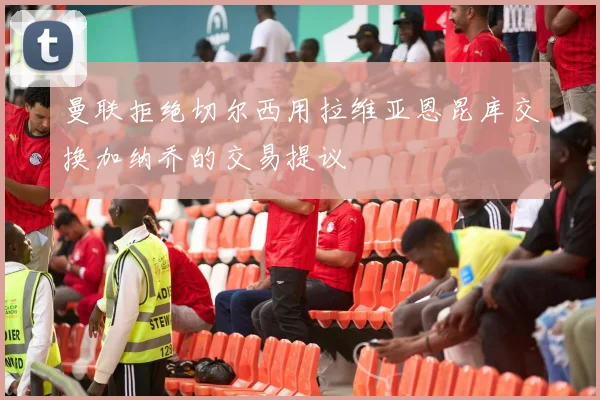 曼联拒绝切尔西用拉维亚恩昆库交换加纳乔的交易提议