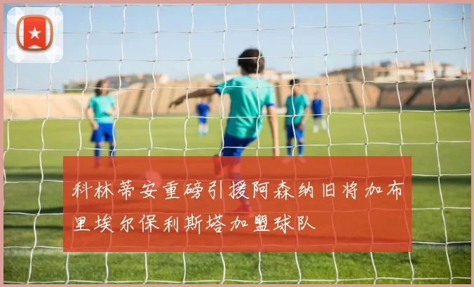 科林蒂安重磅引援阿森纳旧将加布里埃尔保利斯塔加盟球队