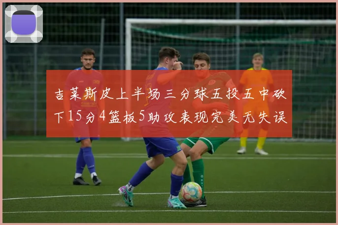 吉莱斯皮上半场三分球五投五中砍下15分4篮板5助攻表现完美无失误
