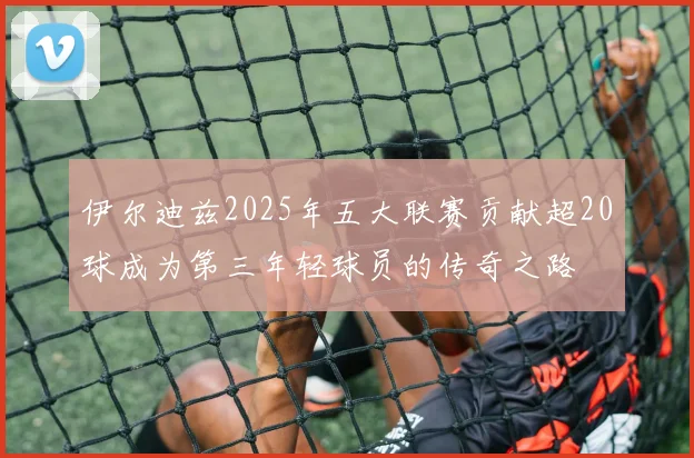 伊尔迪兹2025年五大联赛贡献超20球成为第三年轻球员的传奇之路