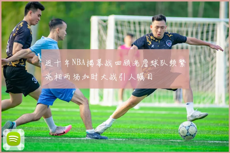 近十年NBA揭幕战回顾老詹球队频繁亮相两场加时大战引人瞩目