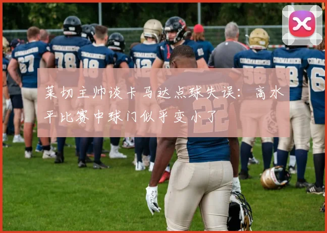 莱切主帅谈卡马达点球失误：高水平比赛中球门似乎变小了