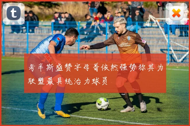考辛斯盛赞字母哥依然强势称其为联盟最具统治力球员