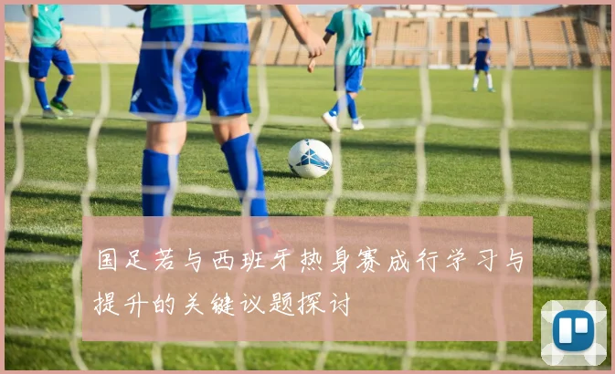 国足若与西班牙热身赛成行学习与提升的关键议题探讨