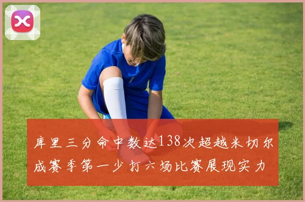 库里三分命中数达138次超越米切尔成赛季第一少打六场比赛展现实力