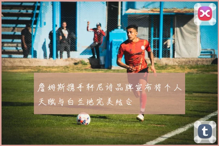 詹姆斯携手轩尼诗品牌宣布将个人天赋与白兰地完美结合