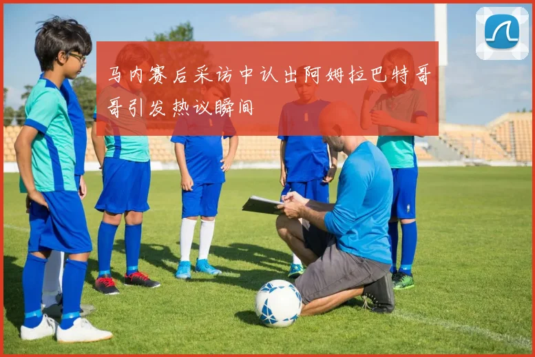 马内赛后采访中认出阿姆拉巴特哥哥引发热议瞬间