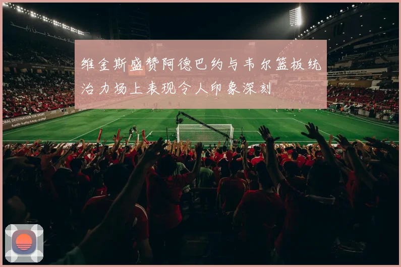 维金斯盛赞阿德巴约与韦尔篮板统治力场上表现令人印象深刻