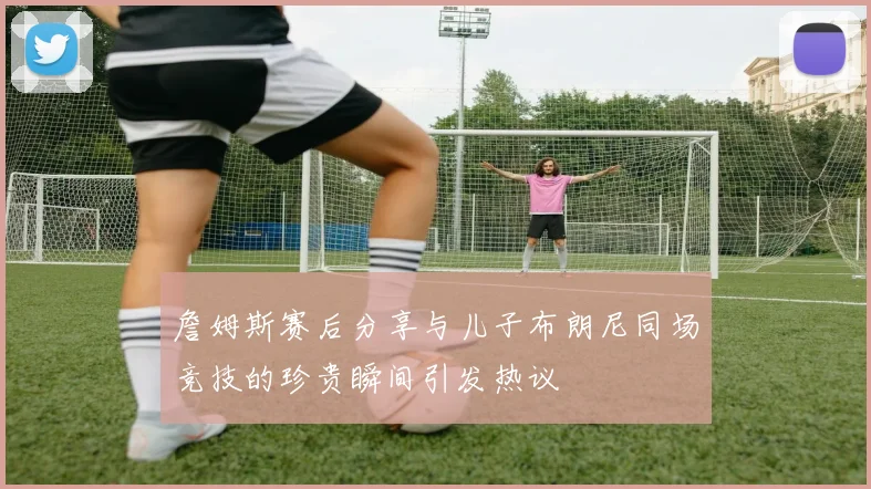 詹姆斯赛后分享与儿子布朗尼同场竞技的珍贵瞬间引发热议