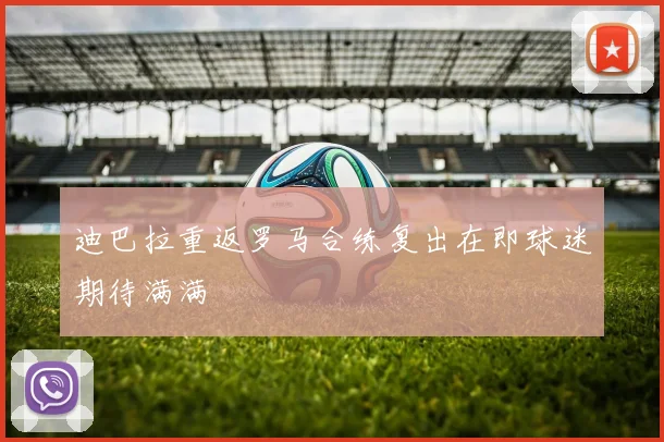 迪巴拉重返罗马合练复出在即球迷期待满满