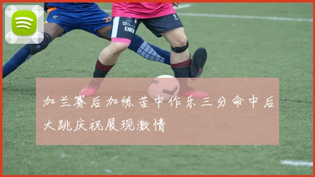加兰赛后加练苦中作乐三分命中后大跳庆祝展现激情