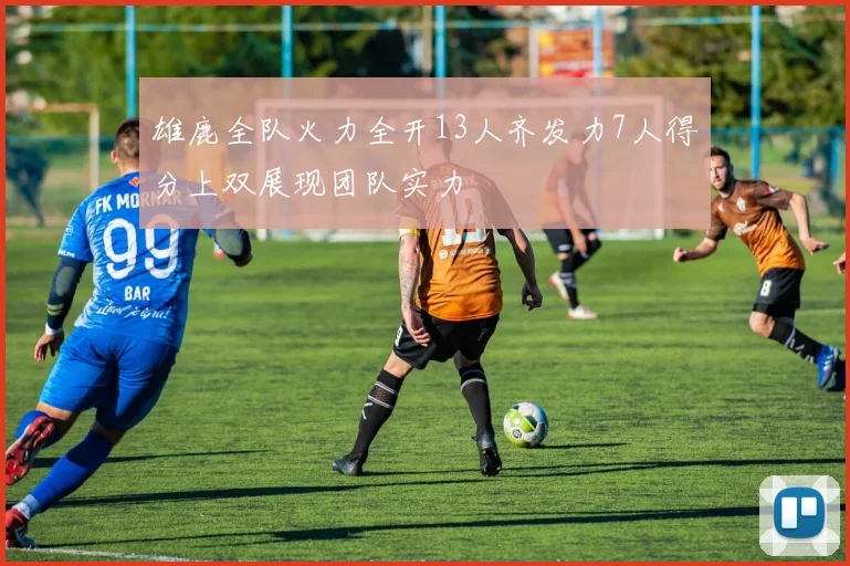雄鹿全队火力全开13人齐发力7人得分上双展现团队实力