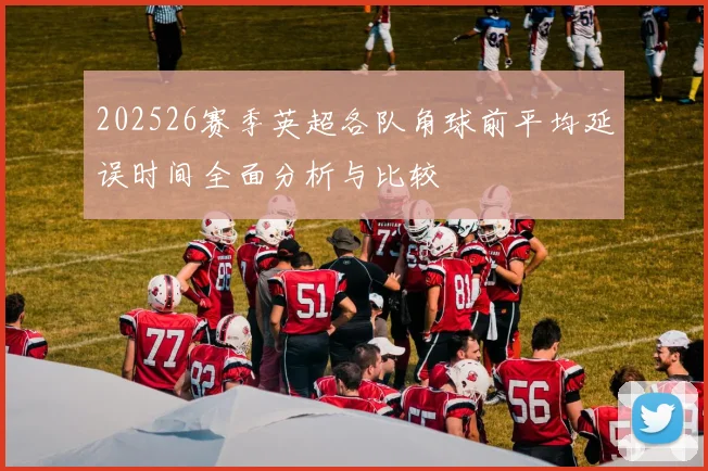 202526赛季英超各队角球前平均延误时间全面分析与比较